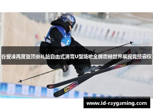 谷爱凌再度登顶崇礼站自由式滑雪U型场地金牌震撼世界展现竞技霸权