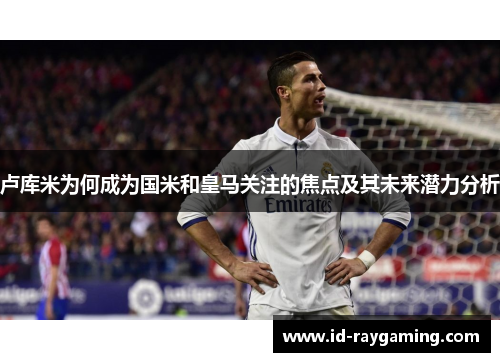 卢库米为何成为国米和皇马关注的焦点及其未来潜力分析