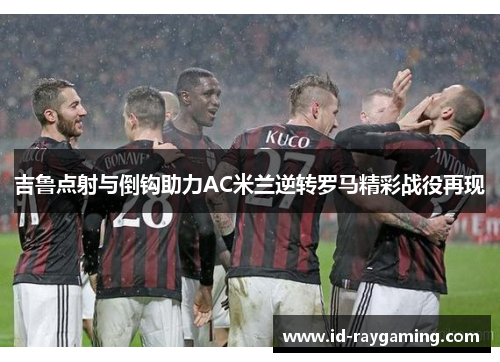吉鲁点射与倒钩助力AC米兰逆转罗马精彩战役再现