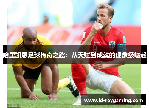 哈里凯恩足球传奇之路：从天赋到成就的现象级崛起